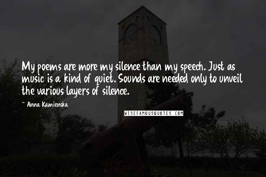 Anna Kamienska Quotes: My poems are more my silence than my speech. Just as music is a kind of quiet. Sounds are needed only to unveil the various layers of silence.