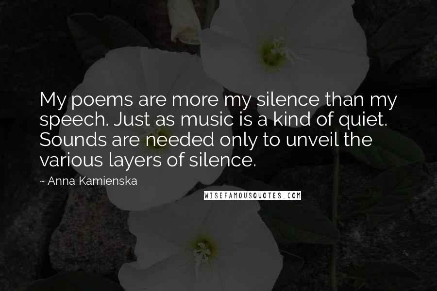 Anna Kamienska Quotes: My poems are more my silence than my speech. Just as music is a kind of quiet. Sounds are needed only to unveil the various layers of silence.