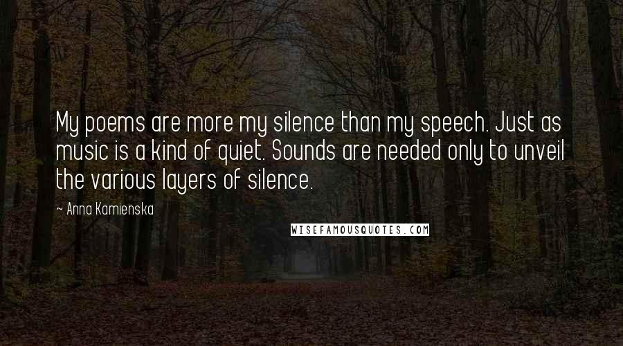 Anna Kamienska Quotes: My poems are more my silence than my speech. Just as music is a kind of quiet. Sounds are needed only to unveil the various layers of silence.