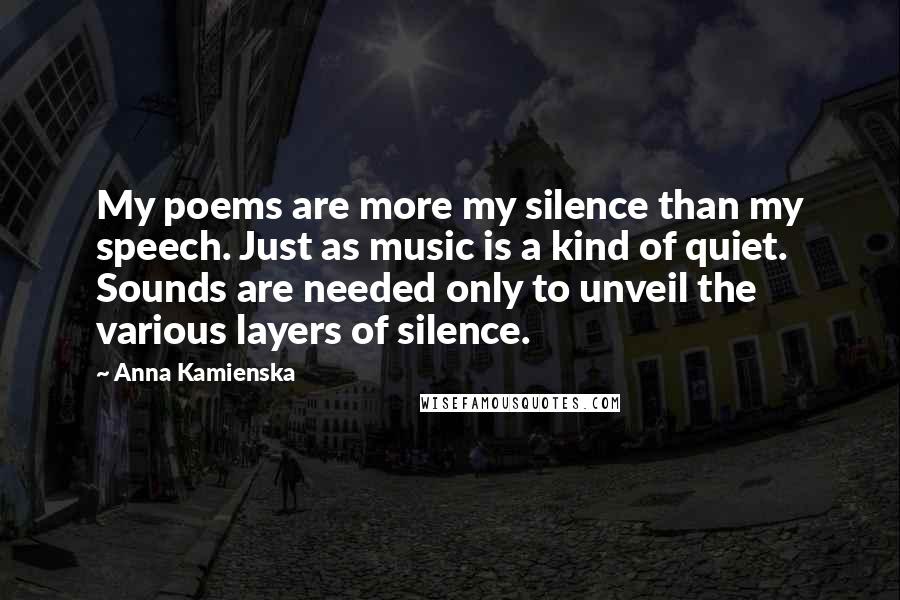 Anna Kamienska Quotes: My poems are more my silence than my speech. Just as music is a kind of quiet. Sounds are needed only to unveil the various layers of silence.