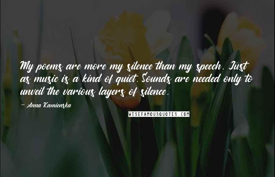 Anna Kamienska Quotes: My poems are more my silence than my speech. Just as music is a kind of quiet. Sounds are needed only to unveil the various layers of silence.