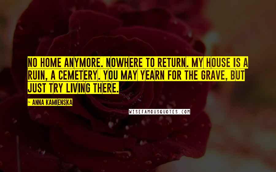 Anna Kamienska Quotes: No home anymore. Nowhere to return. My house is a ruin, a cemetery. You may yearn for the grave, but just try living there.