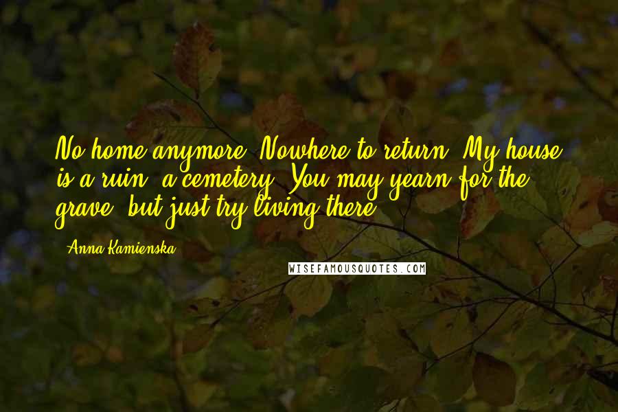 Anna Kamienska Quotes: No home anymore. Nowhere to return. My house is a ruin, a cemetery. You may yearn for the grave, but just try living there.