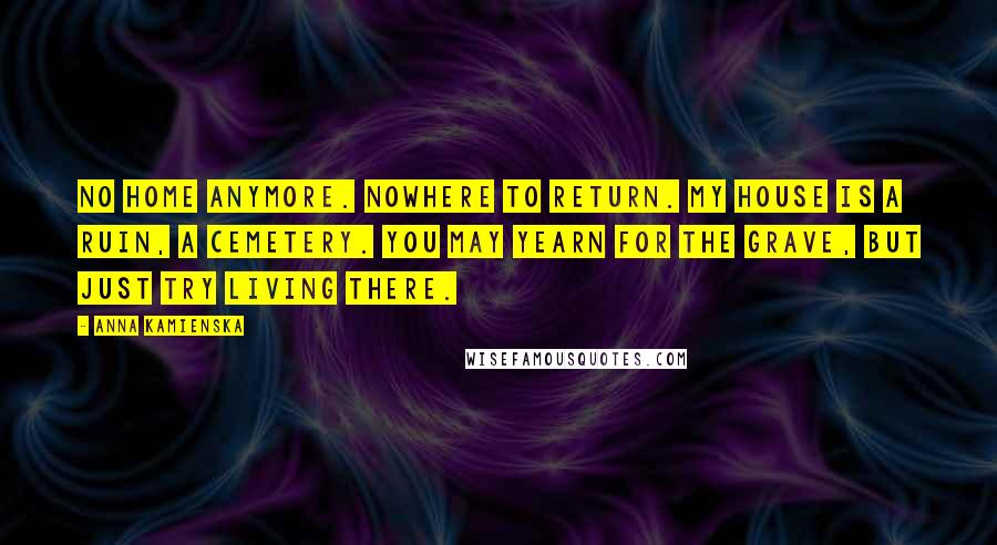 Anna Kamienska Quotes: No home anymore. Nowhere to return. My house is a ruin, a cemetery. You may yearn for the grave, but just try living there.