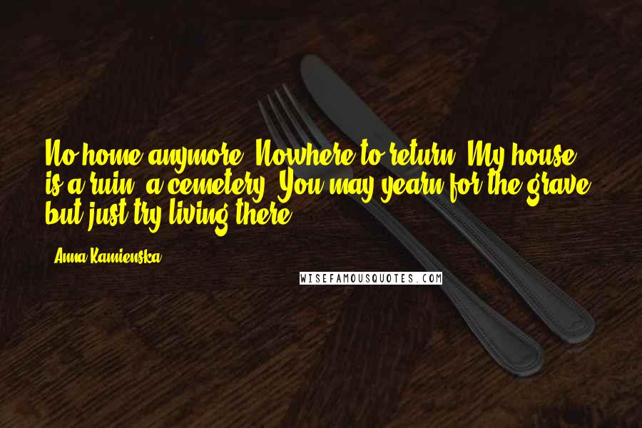 Anna Kamienska Quotes: No home anymore. Nowhere to return. My house is a ruin, a cemetery. You may yearn for the grave, but just try living there.