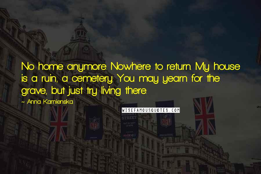 Anna Kamienska Quotes: No home anymore. Nowhere to return. My house is a ruin, a cemetery. You may yearn for the grave, but just try living there.