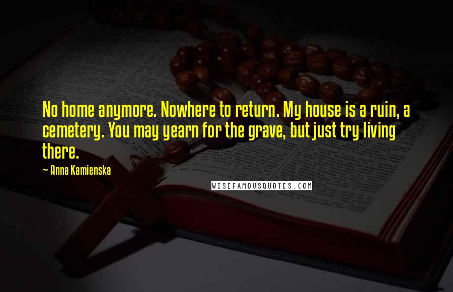 Anna Kamienska Quotes: No home anymore. Nowhere to return. My house is a ruin, a cemetery. You may yearn for the grave, but just try living there.