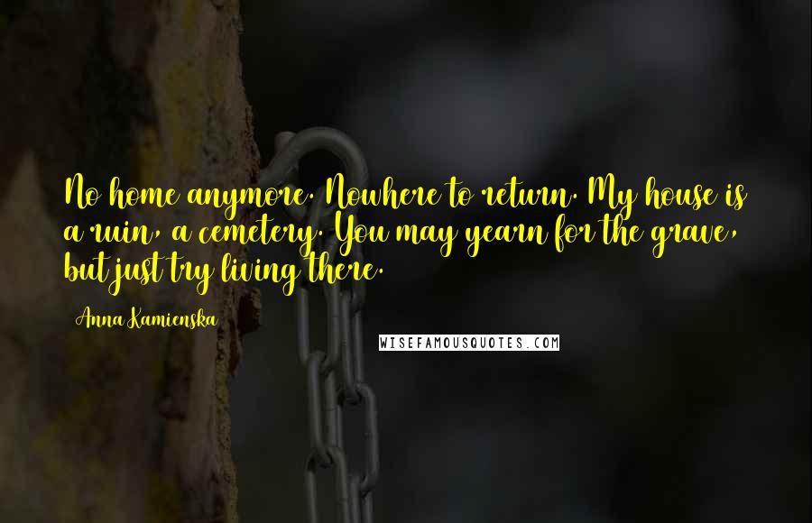 Anna Kamienska Quotes: No home anymore. Nowhere to return. My house is a ruin, a cemetery. You may yearn for the grave, but just try living there.