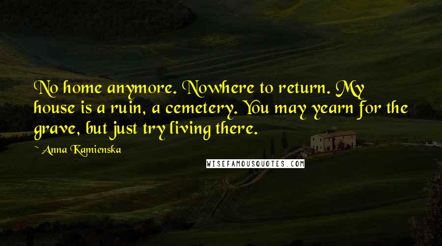 Anna Kamienska Quotes: No home anymore. Nowhere to return. My house is a ruin, a cemetery. You may yearn for the grave, but just try living there.