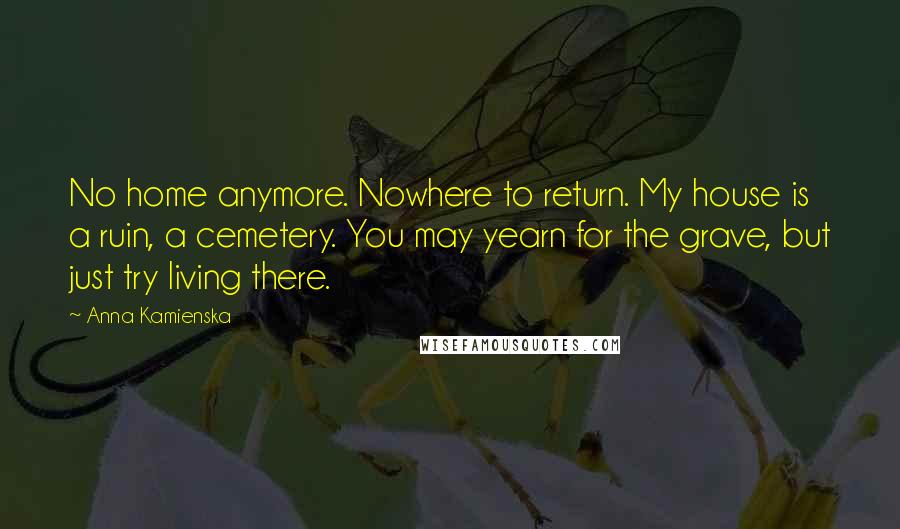 Anna Kamienska Quotes: No home anymore. Nowhere to return. My house is a ruin, a cemetery. You may yearn for the grave, but just try living there.