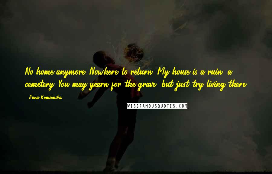 Anna Kamienska Quotes: No home anymore. Nowhere to return. My house is a ruin, a cemetery. You may yearn for the grave, but just try living there.