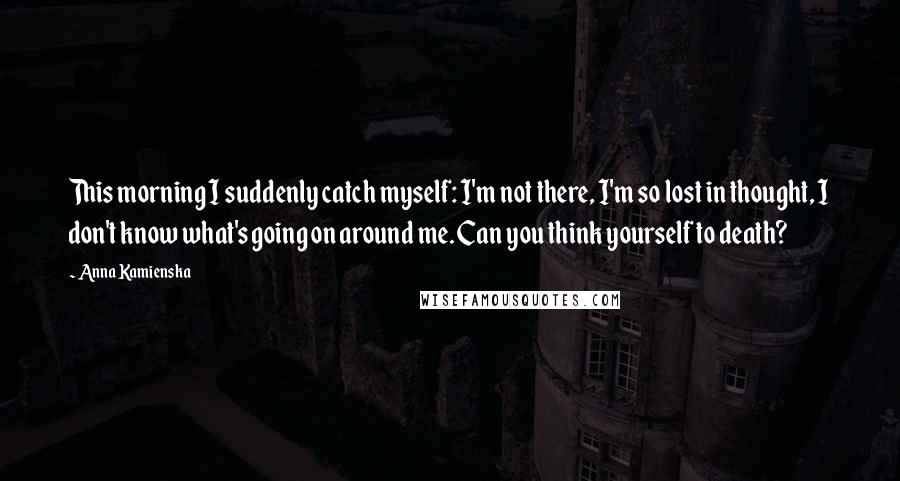 Anna Kamienska Quotes: This morning I suddenly catch myself: I'm not there, I'm so lost in thought, I don't know what's going on around me. Can you think yourself to death?