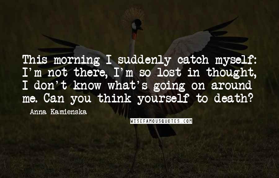 Anna Kamienska Quotes: This morning I suddenly catch myself: I'm not there, I'm so lost in thought, I don't know what's going on around me. Can you think yourself to death?