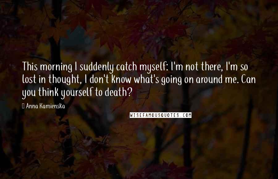 Anna Kamienska Quotes: This morning I suddenly catch myself: I'm not there, I'm so lost in thought, I don't know what's going on around me. Can you think yourself to death?