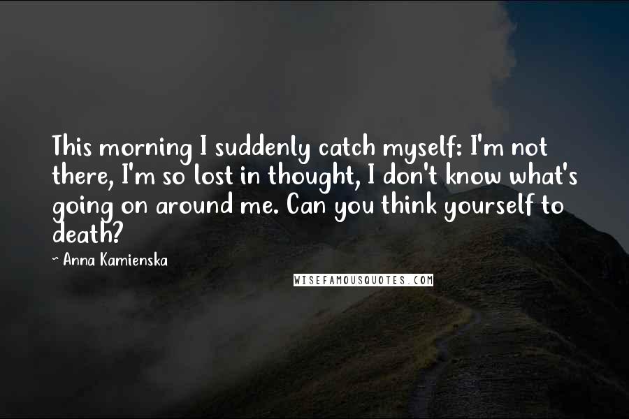 Anna Kamienska Quotes: This morning I suddenly catch myself: I'm not there, I'm so lost in thought, I don't know what's going on around me. Can you think yourself to death?