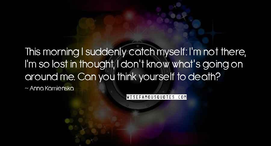 Anna Kamienska Quotes: This morning I suddenly catch myself: I'm not there, I'm so lost in thought, I don't know what's going on around me. Can you think yourself to death?