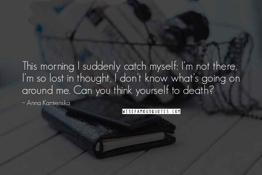 Anna Kamienska Quotes: This morning I suddenly catch myself: I'm not there, I'm so lost in thought, I don't know what's going on around me. Can you think yourself to death?