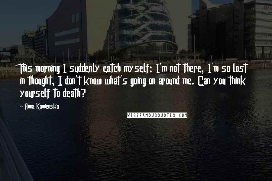 Anna Kamienska Quotes: This morning I suddenly catch myself: I'm not there, I'm so lost in thought, I don't know what's going on around me. Can you think yourself to death?