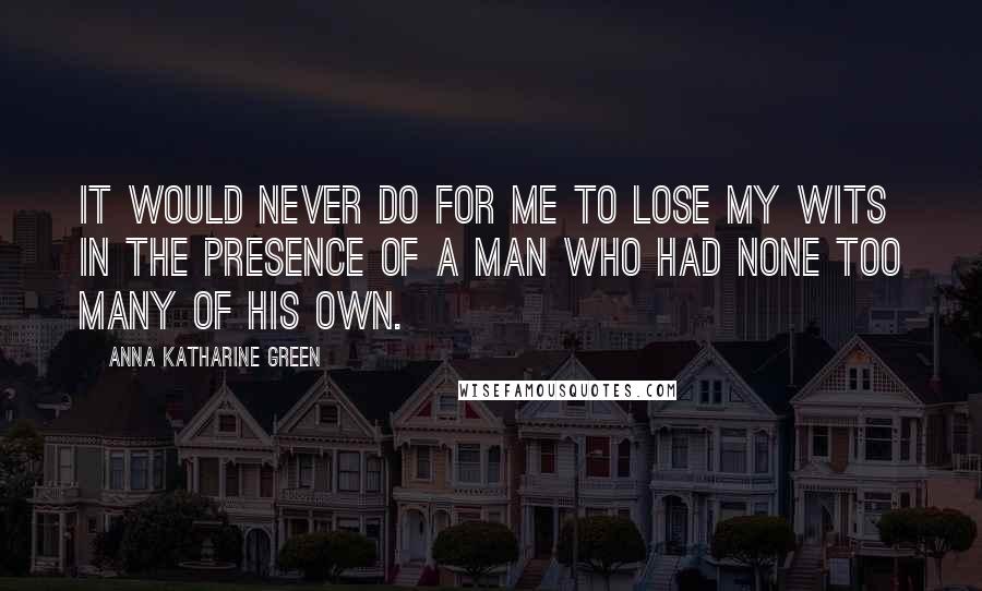 Anna Katharine Green Quotes: It would never do for me to lose my wits in the presence of a man who had none too many of his own.