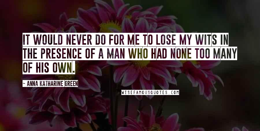 Anna Katharine Green Quotes: It would never do for me to lose my wits in the presence of a man who had none too many of his own.