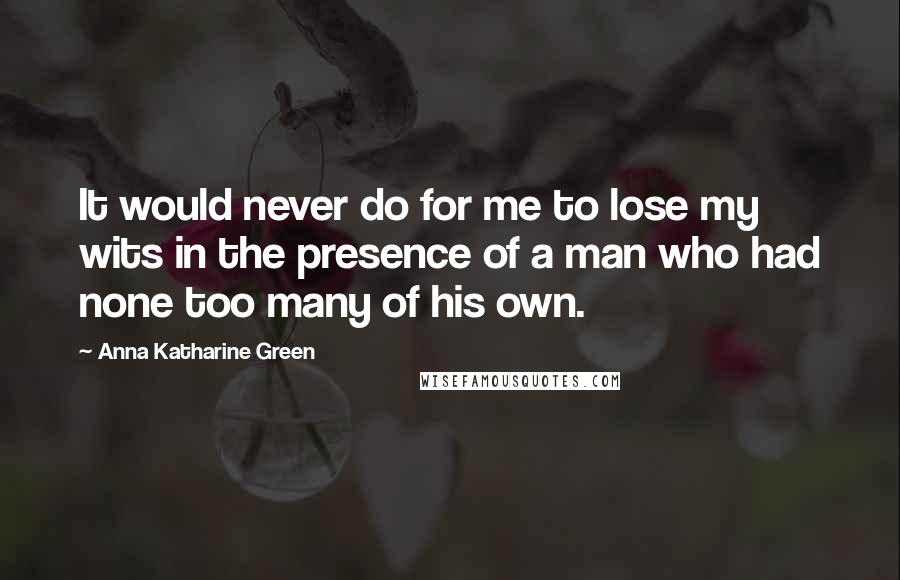 Anna Katharine Green Quotes: It would never do for me to lose my wits in the presence of a man who had none too many of his own.