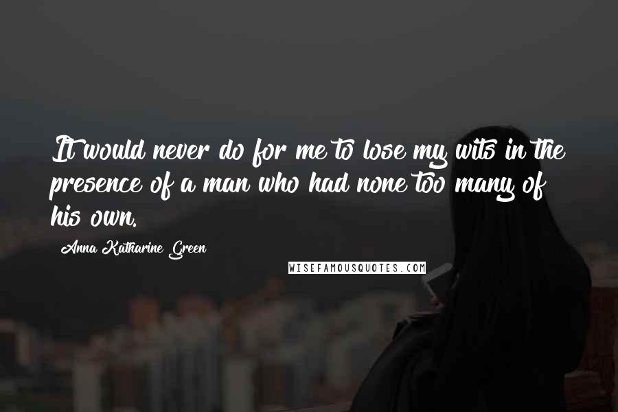 Anna Katharine Green Quotes: It would never do for me to lose my wits in the presence of a man who had none too many of his own.