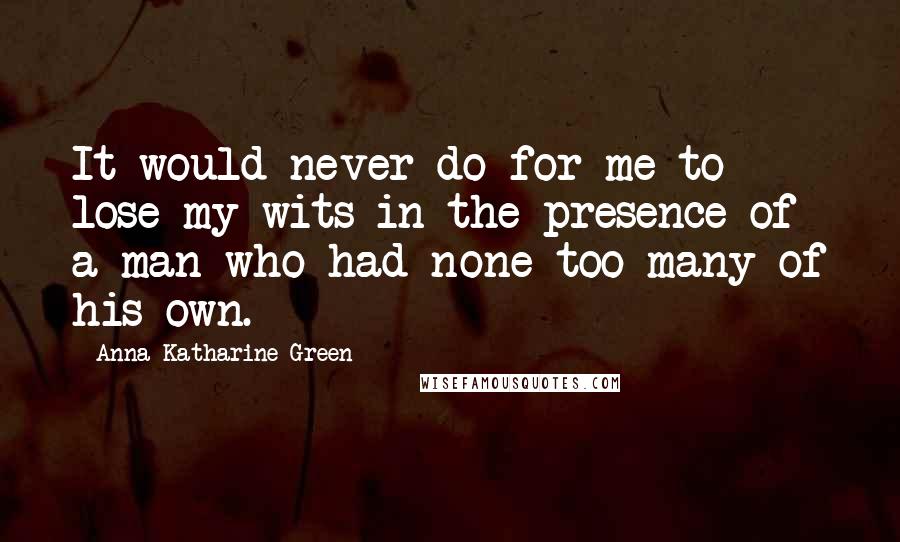 Anna Katharine Green Quotes: It would never do for me to lose my wits in the presence of a man who had none too many of his own.