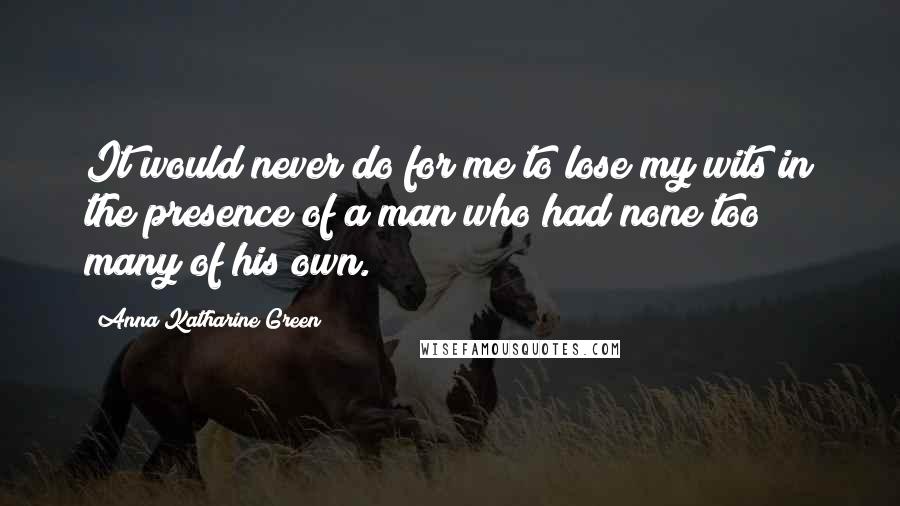 Anna Katharine Green Quotes: It would never do for me to lose my wits in the presence of a man who had none too many of his own.