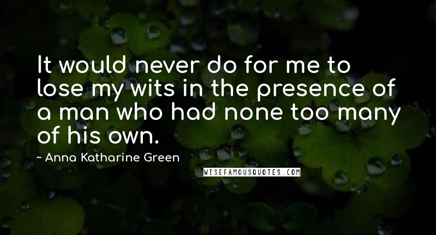 Anna Katharine Green Quotes: It would never do for me to lose my wits in the presence of a man who had none too many of his own.