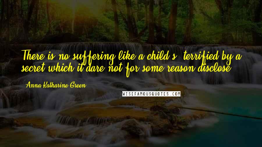 Anna Katharine Green Quotes: There is no suffering like a child's, terrified by a secret which it dare not for some reason disclose.