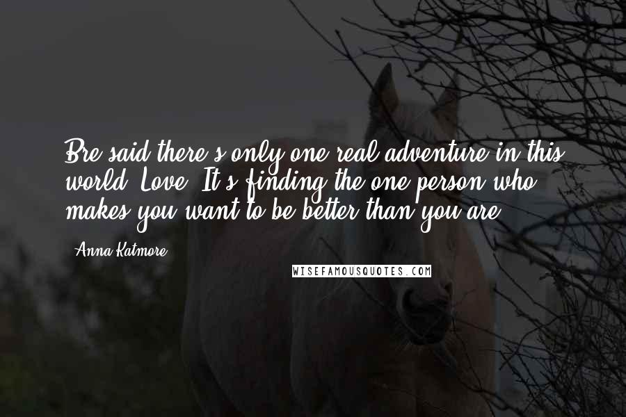Anna Katmore Quotes: Bre said there's only one real adventure in this world. Love. It's finding the one person who makes you want to be better than you are.