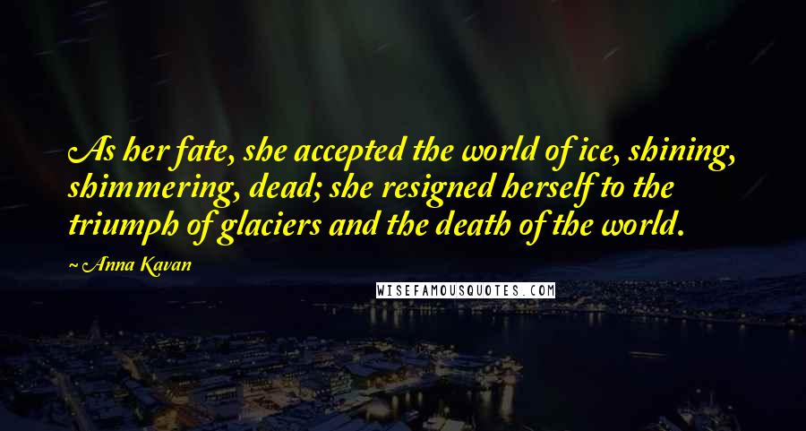 Anna Kavan Quotes: As her fate, she accepted the world of ice, shining, shimmering, dead; she resigned herself to the triumph of glaciers and the death of the world.