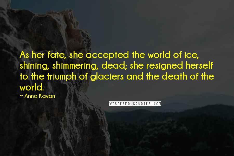 Anna Kavan Quotes: As her fate, she accepted the world of ice, shining, shimmering, dead; she resigned herself to the triumph of glaciers and the death of the world.