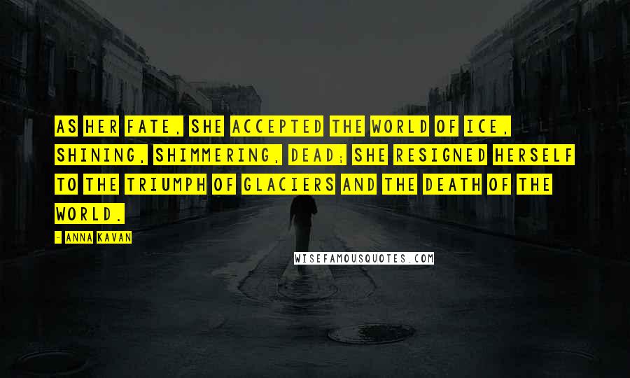 Anna Kavan Quotes: As her fate, she accepted the world of ice, shining, shimmering, dead; she resigned herself to the triumph of glaciers and the death of the world.