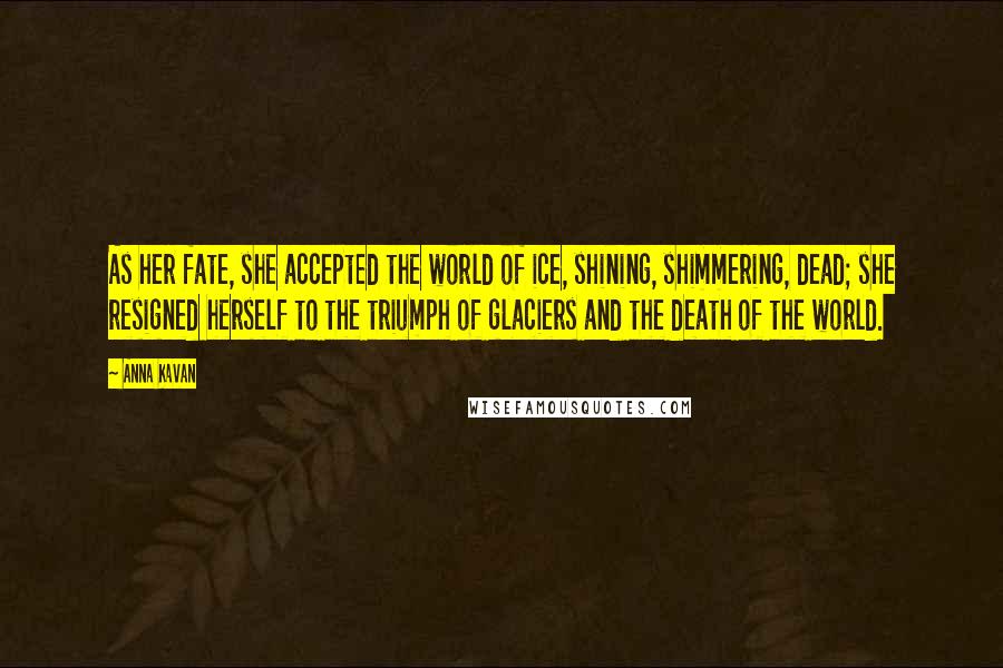 Anna Kavan Quotes: As her fate, she accepted the world of ice, shining, shimmering, dead; she resigned herself to the triumph of glaciers and the death of the world.