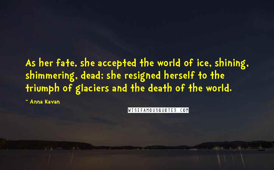 Anna Kavan Quotes: As her fate, she accepted the world of ice, shining, shimmering, dead; she resigned herself to the triumph of glaciers and the death of the world.
