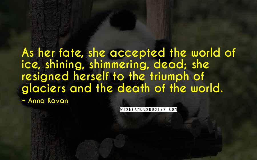 Anna Kavan Quotes: As her fate, she accepted the world of ice, shining, shimmering, dead; she resigned herself to the triumph of glaciers and the death of the world.