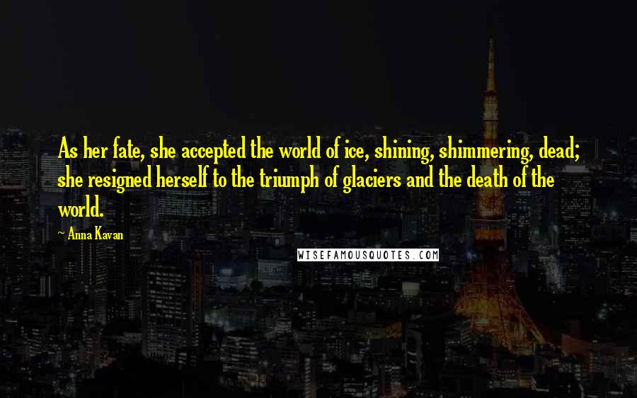 Anna Kavan Quotes: As her fate, she accepted the world of ice, shining, shimmering, dead; she resigned herself to the triumph of glaciers and the death of the world.