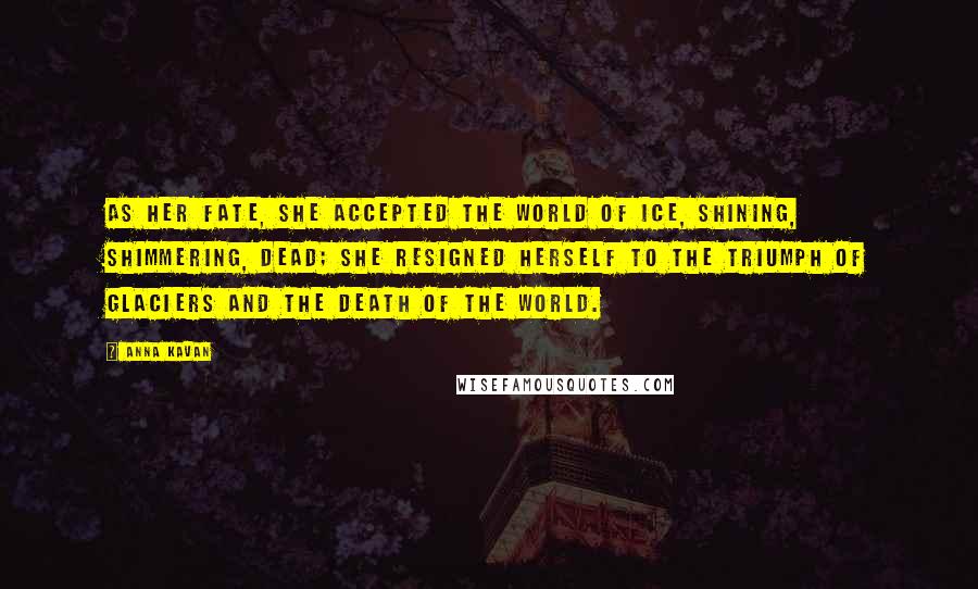 Anna Kavan Quotes: As her fate, she accepted the world of ice, shining, shimmering, dead; she resigned herself to the triumph of glaciers and the death of the world.