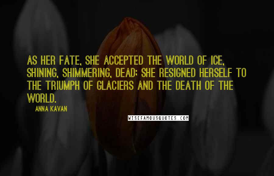 Anna Kavan Quotes: As her fate, she accepted the world of ice, shining, shimmering, dead; she resigned herself to the triumph of glaciers and the death of the world.