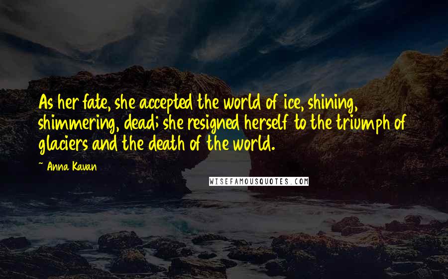 Anna Kavan Quotes: As her fate, she accepted the world of ice, shining, shimmering, dead; she resigned herself to the triumph of glaciers and the death of the world.