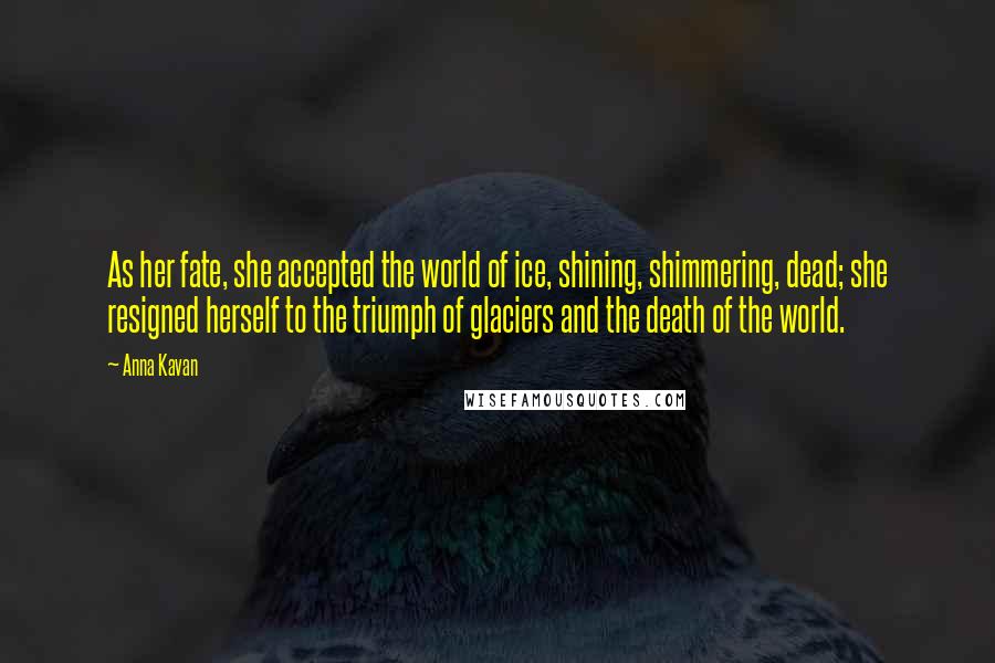 Anna Kavan Quotes: As her fate, she accepted the world of ice, shining, shimmering, dead; she resigned herself to the triumph of glaciers and the death of the world.