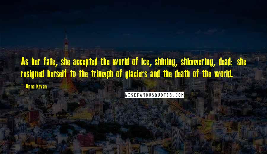 Anna Kavan Quotes: As her fate, she accepted the world of ice, shining, shimmering, dead; she resigned herself to the triumph of glaciers and the death of the world.