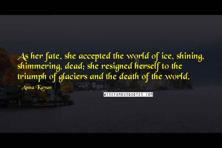 Anna Kavan Quotes: As her fate, she accepted the world of ice, shining, shimmering, dead; she resigned herself to the triumph of glaciers and the death of the world.