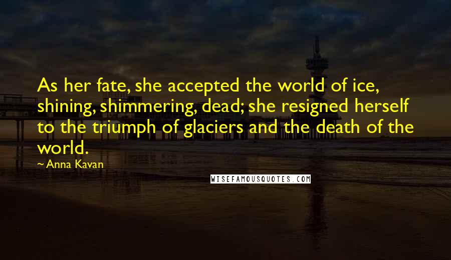 Anna Kavan Quotes: As her fate, she accepted the world of ice, shining, shimmering, dead; she resigned herself to the triumph of glaciers and the death of the world.