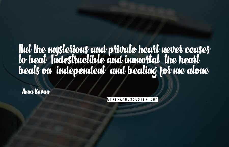 Anna Kavan Quotes: But the mysterious and private heart never ceases to beat. Indestructible and immortal, the heart beats on, independent, and beating for me alone ...