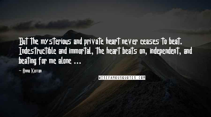 Anna Kavan Quotes: But the mysterious and private heart never ceases to beat. Indestructible and immortal, the heart beats on, independent, and beating for me alone ...