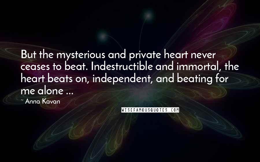 Anna Kavan Quotes: But the mysterious and private heart never ceases to beat. Indestructible and immortal, the heart beats on, independent, and beating for me alone ...