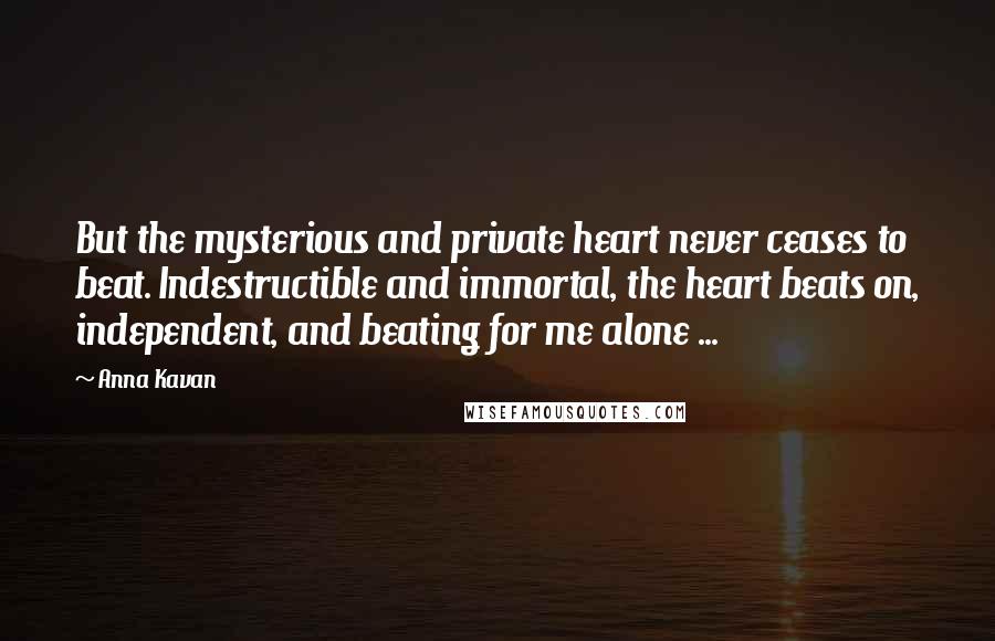 Anna Kavan Quotes: But the mysterious and private heart never ceases to beat. Indestructible and immortal, the heart beats on, independent, and beating for me alone ...