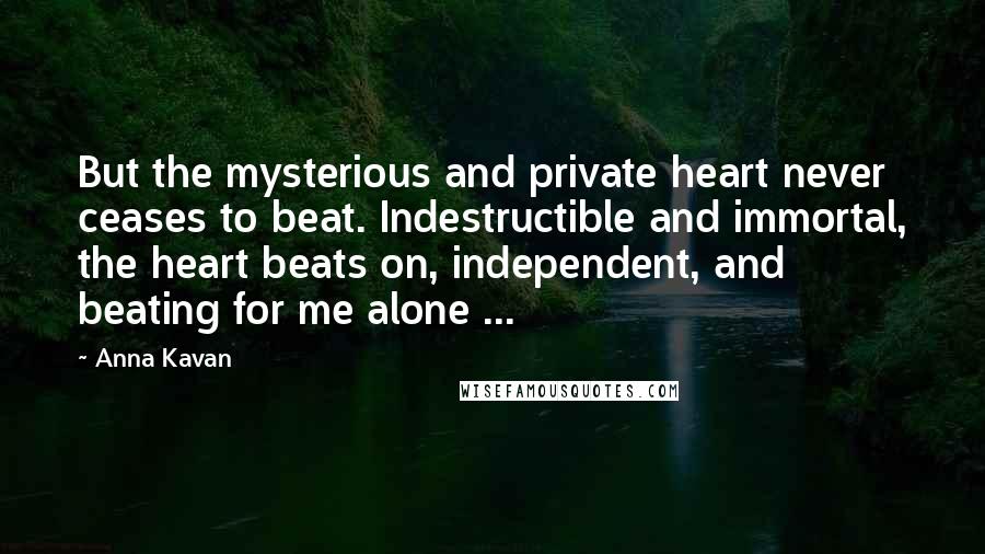 Anna Kavan Quotes: But the mysterious and private heart never ceases to beat. Indestructible and immortal, the heart beats on, independent, and beating for me alone ...